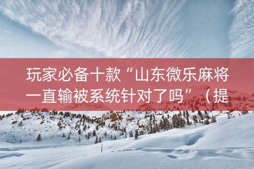 玩家必备十款“山东微乐麻将一直输被系统针对了吗”（提高胜率技巧)