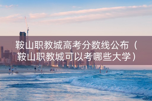 鞍山职教城高考分数线公布（鞍山职教城可以考哪些大学）