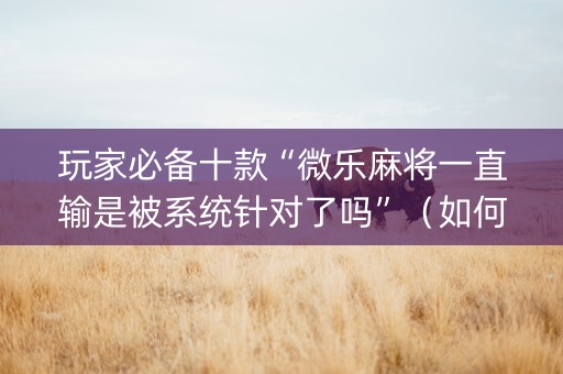 玩家必备十款“微乐麻将一直输是被系统针对了吗”（如何让系统发好牌)