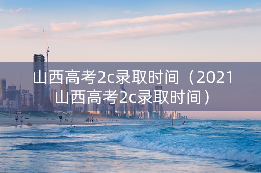 山西高考2c录取时间（2021山西高考2c录取时间）