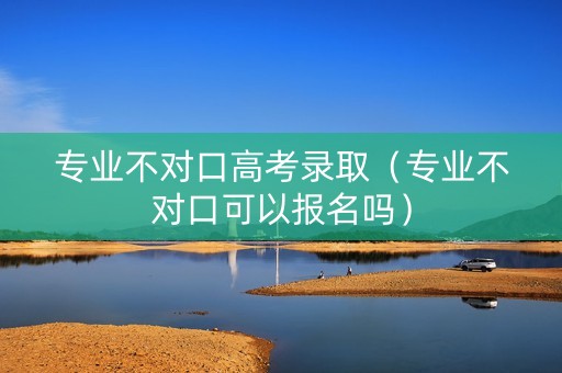 专业不对口高考录取（专业不对口可以报名吗）