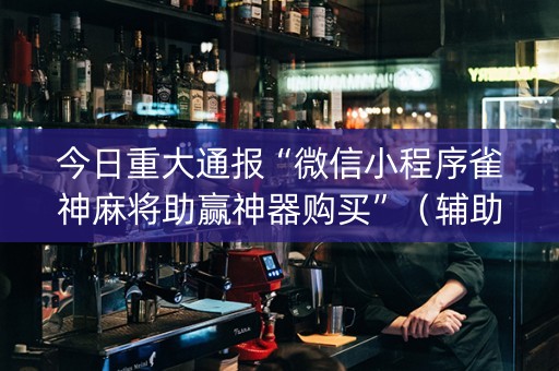 今日重大通报“微信小程序雀神麻将助赢神器购买”（辅助挂发牌规律)