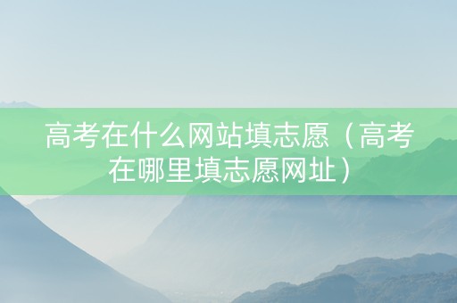 高考在什么网站填志愿（高考在哪里填志愿网址）