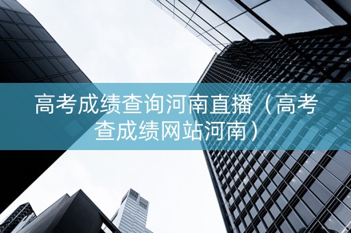 高考成绩查询河南直播（高考查成绩网站河南）
