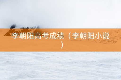 李朝阳高考成绩（李朝阳小说）