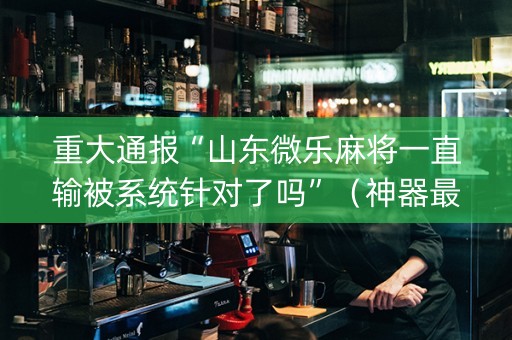 重大通报“山东微乐麻将一直输被系统针对了吗”（神器最新免费)