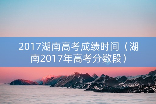 2017湖南高考成绩时间（湖南2017年高考分数段）