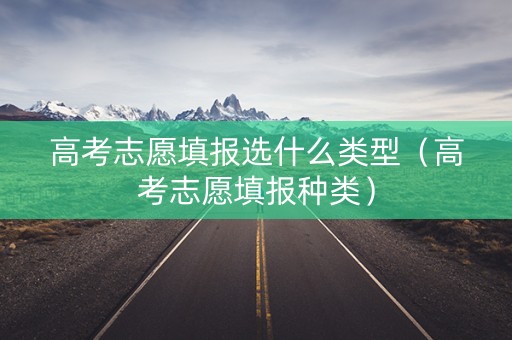 高考志愿填报选什么类型（高考志愿填报种类）
