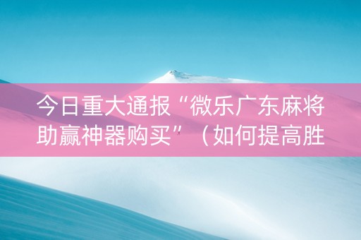 今日重大通报“微乐广东麻将助赢神器购买”（如何提高胜率)