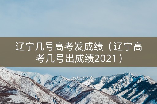 辽宁几号高考发成绩（辽宁高考几号出成绩2021）