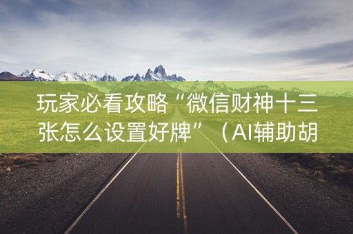 玩家必看攻略“微信财神十三张怎么设置好牌”（AI辅助胡牌规则)
