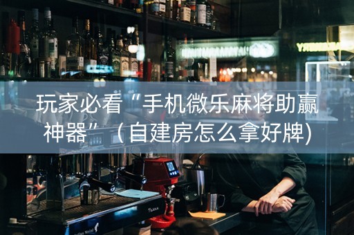 玩家必看“手机微乐麻将助赢神器”（自建房怎么拿好牌)