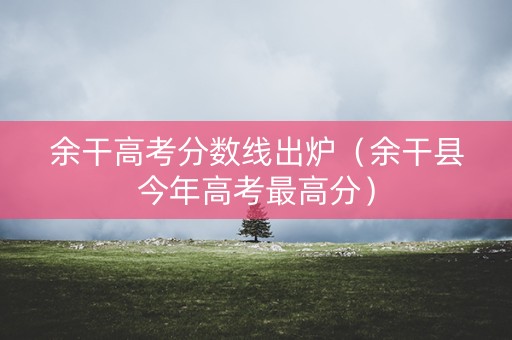 余干高考分数线出炉（余干县今年高考最高分）