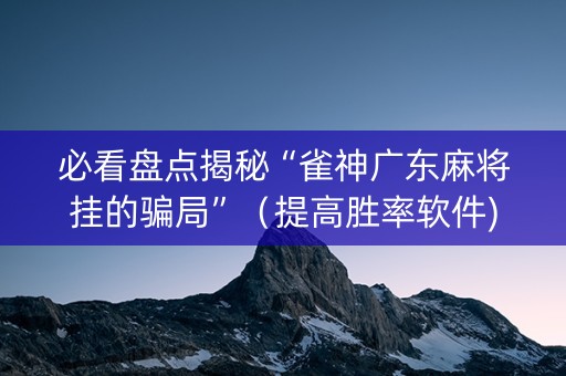 必看盘点揭秘“雀神广东麻将挂的骗局”（提高胜率软件)
