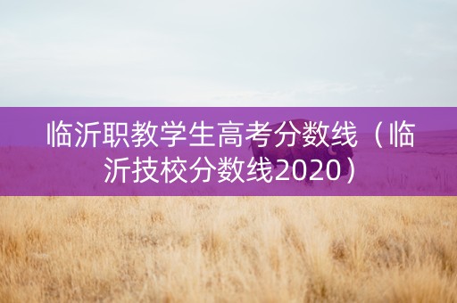 临沂职教学生高考分数线（临沂技校分数线2020）
