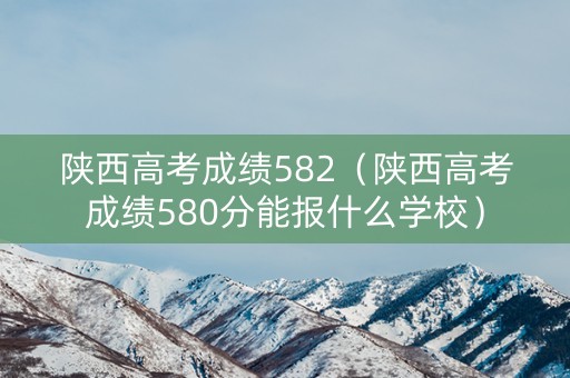 陕西高考成绩582（陕西高考成绩580分能报什么学校）