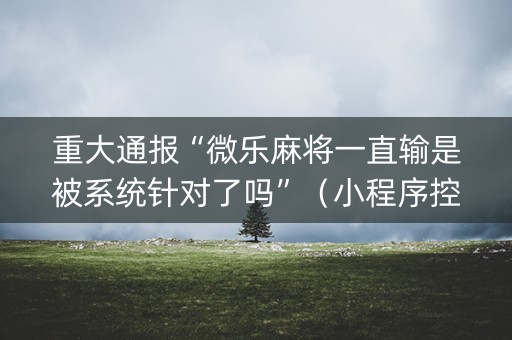重大通报“微乐麻将一直输是被系统针对了吗”（小程序控牌器)