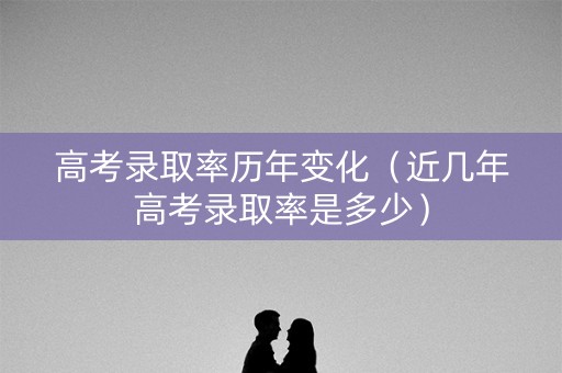 高考录取率历年变化（近几年高考录取率是多少）