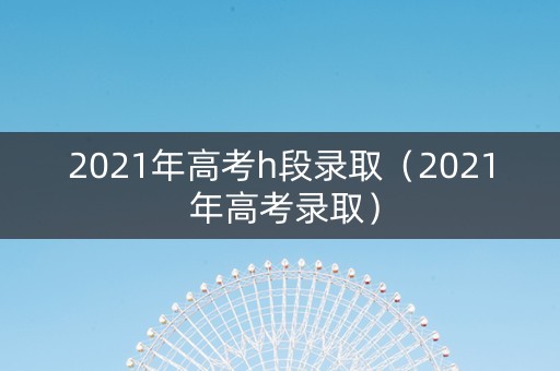 2021年高考h段录取（2021 年高考录取）