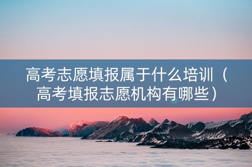 高考志愿填报属于什么培训（高考填报志愿机构有哪些）
