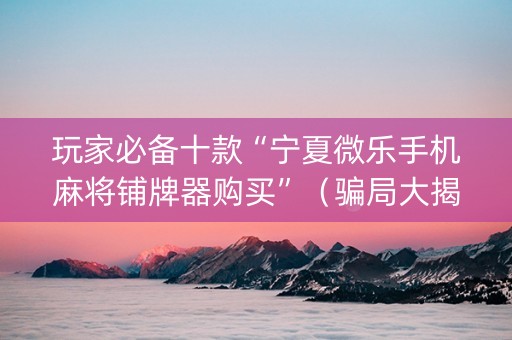玩家必备十款“宁夏微乐手机麻将铺牌器购买”（骗局大揭秘)