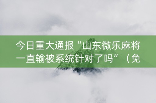 今日重大通报“山东微乐麻将一直输被系统针对了吗”（免费专用神器)