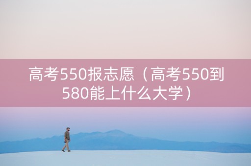 高考550报志愿（高考550到580能上什么大学）