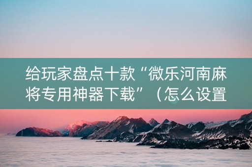给玩家盘点十款“微乐河南麻将专用神器下载”（怎么设置才能赢)