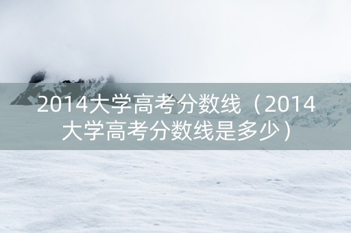 2014大学高考分数线（2014大学高考分数线是多少）