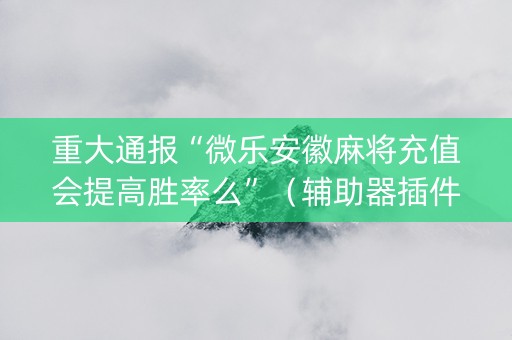 重大通报“微乐安徽麻将充值会提高胜率么”（辅助器插件)