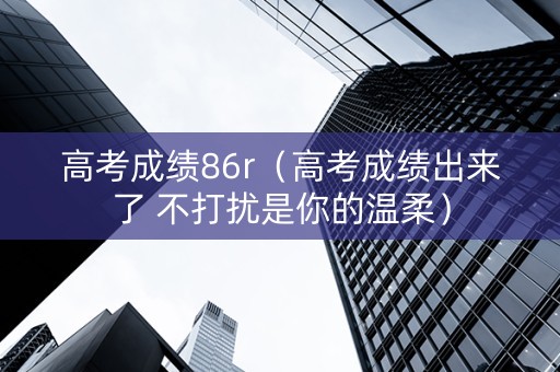 高考成绩86r（高考成绩出来了 不打扰是你的温柔）