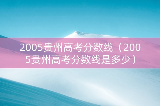 2005贵州高考分数线（2005贵州高考分数线是多少）
