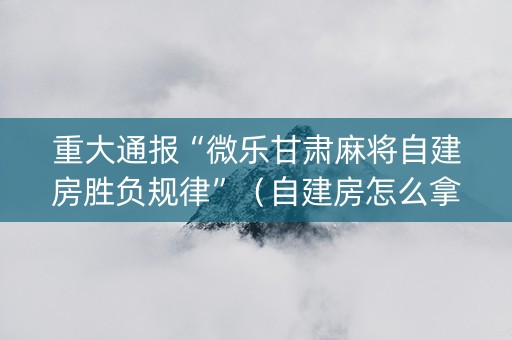 重大通报“微乐甘肃麻将自建房胜负规律”（自建房怎么拿好牌)