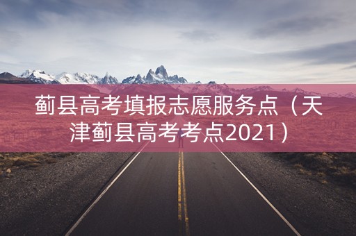 蓟县高考填报志愿服务点（天津蓟县高考考点2021）
