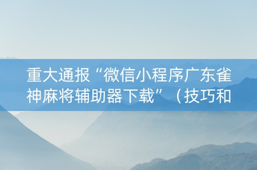 重大通报“微信小程序广东雀神麻将辅助器下载”（技巧和打好牌方法)