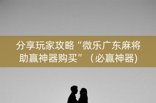 分享玩家攻略“微乐广东麻将助赢神器购买”（必赢神器)