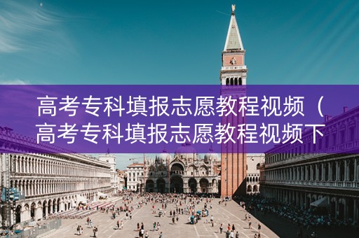 高考专科填报志愿教程视频（高考专科填报志愿教程视频下载）