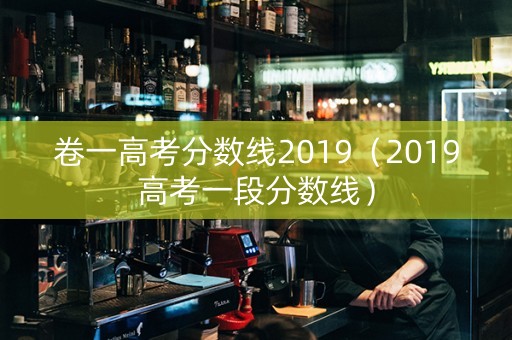 卷一高考分数线2019（2019高考一段分数线）