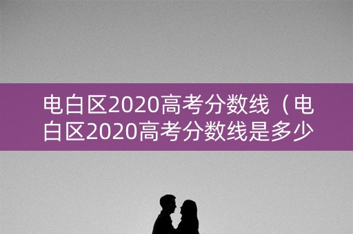 电白区2020高考分数线（电白区2020高考分数线是多少）