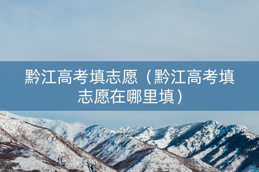黔江高考填志愿（黔江高考填志愿在哪里填）