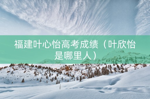 福建叶心怡高考成绩（叶欣怡是哪里人）