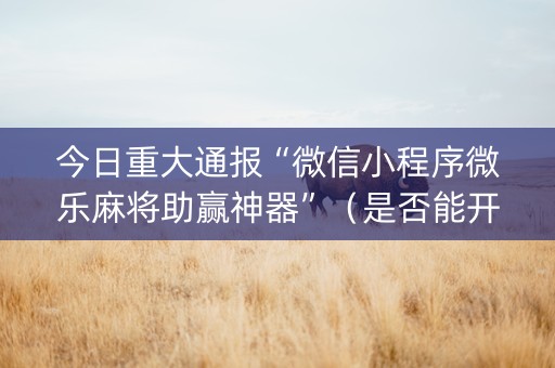 今日重大通报“微信小程序微乐麻将助赢神器”（是否能开挂)