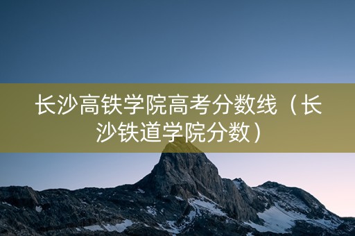长沙高铁学院高考分数线（长沙铁道学院分数）