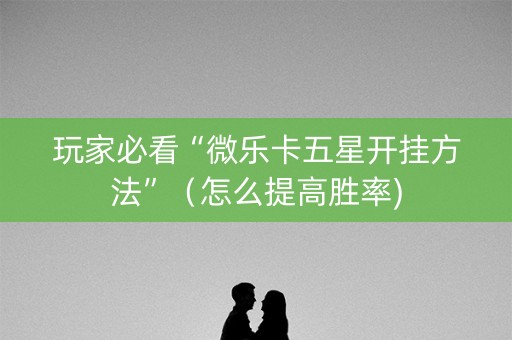 玩家必看“微乐卡五星开挂方法”（怎么提高胜率)