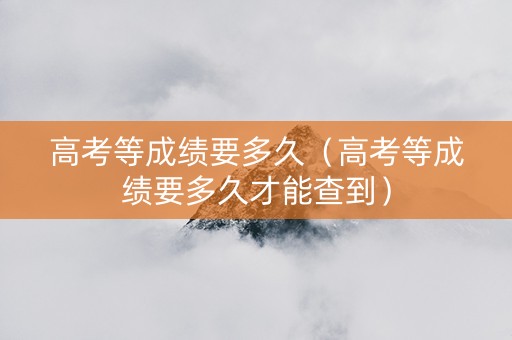 高考等成绩要多久（高考等成绩要多久才能查到）