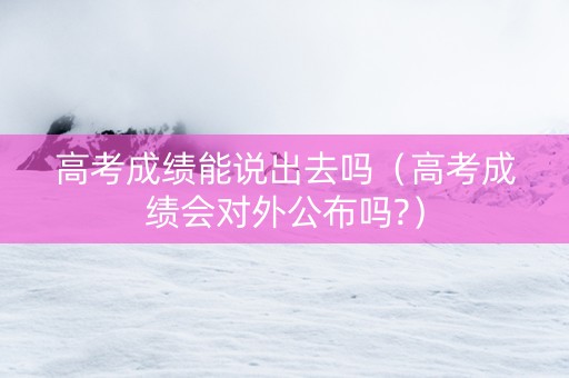 高考成绩能说出去吗（高考成绩会对外公布吗?）