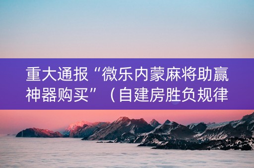 重大通报“微乐内蒙麻将助赢神器购买”（自建房胜负规律)