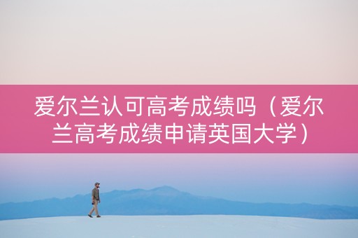 爱尔兰认可高考成绩吗（爱尔兰高考成绩申请英国大学）