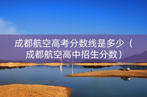 成都航空高考分数线是多少（成都航空高中招生分数）