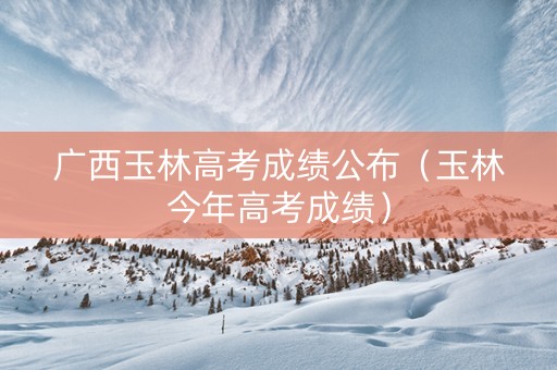 广西玉林高考成绩公布（玉林今年高考成绩）
